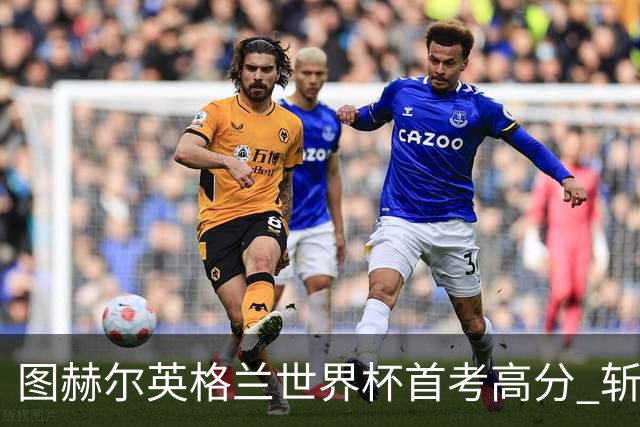 图赫尔英格兰世界杯首考高分 斩获7次绝佳机会22射11正